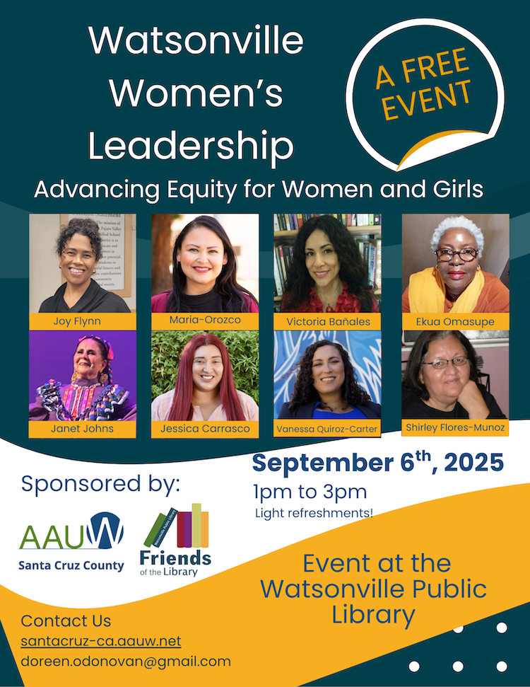 Please join us on Saturday, September 6th, from 1-3 pm Watsonville Public Library, 275 Main Street, 2nd floor Watsonville Public Library and the American Association of University Women will co-host a public event. Join the conversation about how to set a positive direction for young women! Watsonville Women in Leadership Panel: • Ekua Omosupe, Poet • Janet Johns, Santa Cruz County Artist of the Year • Victoria Bañales, Watsonville Poet Laureate • Jessica Carrasco, PVUSD Board Member • Joy Flynn, PVUSD Board Member • Maria Orozco, Mayor of Watsonville • Vanessa Quiroz-Carter, Watsonville City Council • Shirley Flores Munoz, Moderator 